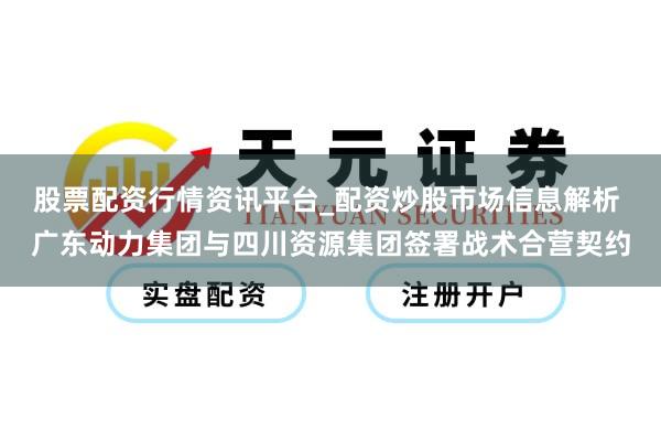 股票配资行情资讯平台_配资炒股市场信息解析 广东动力集团与四川资源集团签署战术合营契约