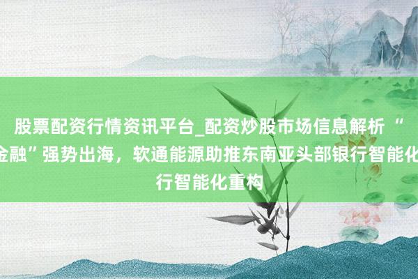 股票配资行情资讯平台_配资炒股市场信息解析 “AI+金融”强势出海,软通能源助推东南亚头部银行智能化重构