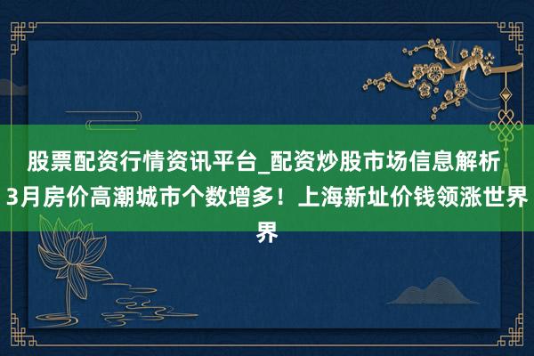 股票配资行情资讯平台_配资炒股市场信息解析 3月房价高潮城市个数增多！上海新址价钱领涨世界