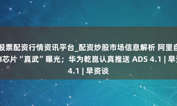 股票配资行情资讯平台_配资炒股市场信息解析 阿里自研AI芯片“真武”曝光；华为乾崑认真推送 ADS 4.1 | 早资谈