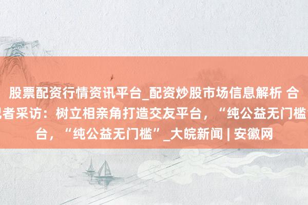 股票配资行情资讯平台_配资炒股市场信息解析 合肥地铁还能相亲？记者采访：树立相亲角打造交友平台，“纯公益无门槛”_大皖新闻 | 安徽网