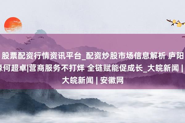 股票配资行情资讯平台_配资炒股市场信息解析 庐阳五载 缘何超卓|营商服务不打烊 全链赋能促成长_大皖新闻 | 安徽网