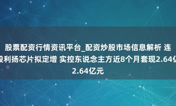 股票配资行情资讯平台_配资炒股市场信息解析 连亏股利扬芯片拟定增 实控东说念主方近8个月套现2.64亿元