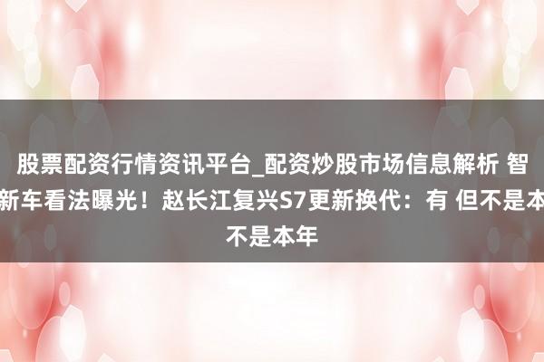 股票配资行情资讯平台_配资炒股市场信息解析 智界新车看法曝光！赵长江复兴S7更新换代：有 但不是本年