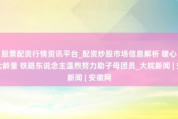 股票配资行情资讯平台_配资炒股市场信息解析 暖心看守七龄童 铁路东说念主温煦努力助子母团员_大皖新闻 | 安徽网