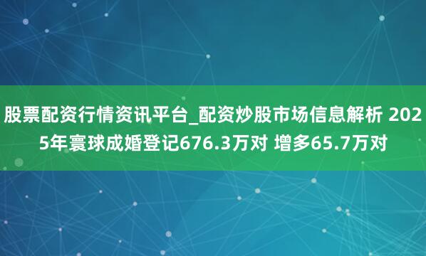 股票配资行情资讯平台_配资炒股市场信息解析 2025年寰球成婚登记676.3万对 增多65.7万对