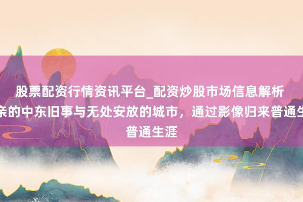 股票配资行情资讯平台_配资炒股市场信息解析 父亲的中东旧事与无处安放的城市，通过影像归来普通生涯