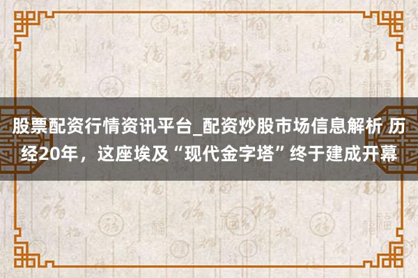股票配资行情资讯平台_配资炒股市场信息解析 历经20年，这座埃及“现代金字塔”终于建成开幕