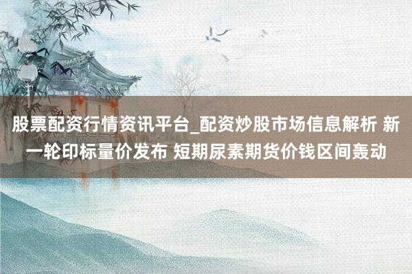 股票配资行情资讯平台_配资炒股市场信息解析 新一轮印标量价发布 短期尿素期货价钱区间轰动