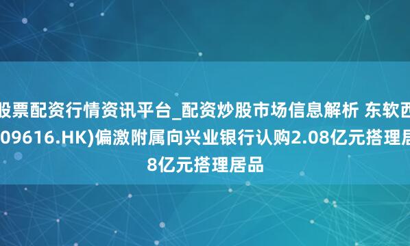 股票配资行情资讯平台_配资炒股市场信息解析 东软西席(09616.HK)偏激附属向兴业银行认购2.08亿元搭理居品