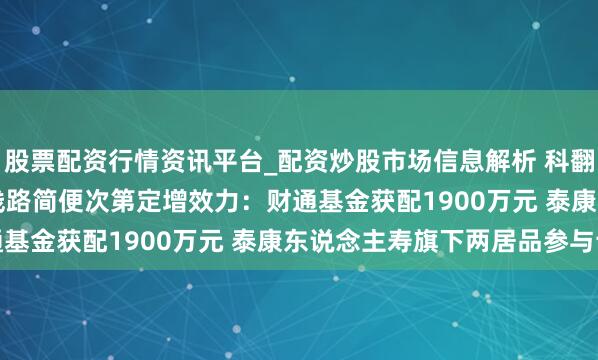 股票配资行情资讯平台_配资炒股市场信息解析 科翻新源(300731.SZ)线路简便次第定增效力：财通基金获配1900万元 泰康东说念主寿旗下两居品参与认购