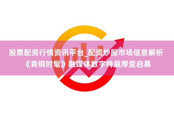 股票配资行情资讯平台_配资炒股市场信息解析 《青铜时髦》融媒体数字特展厚爱启幕