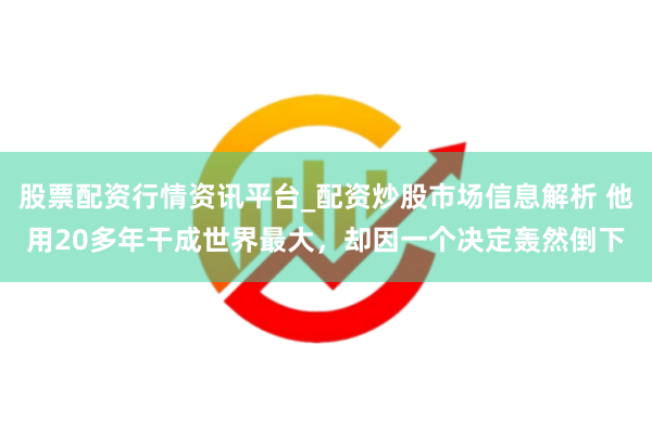 股票配资行情资讯平台_配资炒股市场信息解析 他用20多年干成世界最大，却因一个决定轰然倒下
