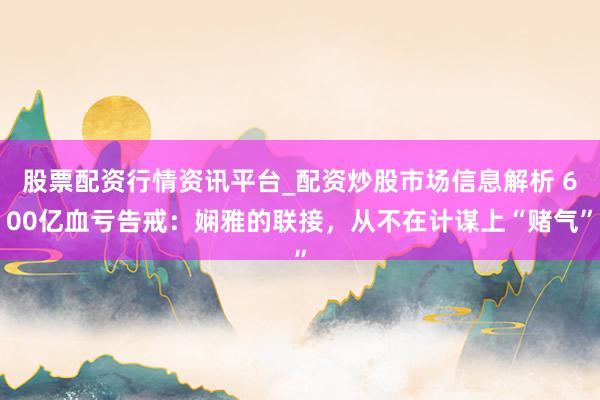 股票配资行情资讯平台_配资炒股市场信息解析 600亿血亏告戒：娴雅的联接，从不在计谋上“赌气”