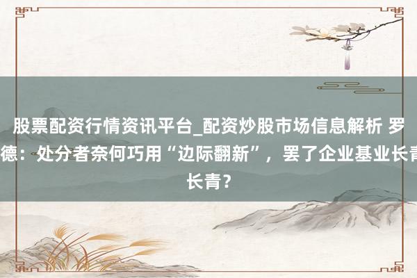 股票配资行情资讯平台_配资炒股市场信息解析 罗家德：处分者奈何巧用“边际翻新”，罢了企业基业长青？