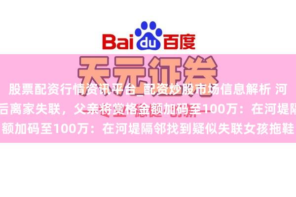 股票配资行情资讯平台_配资炒股市场信息解析 河南15岁女孩与姐姐吵架后离家失联，父亲将赏格金额加码至100万：在河堤隔邻找到疑似失联女孩拖鞋